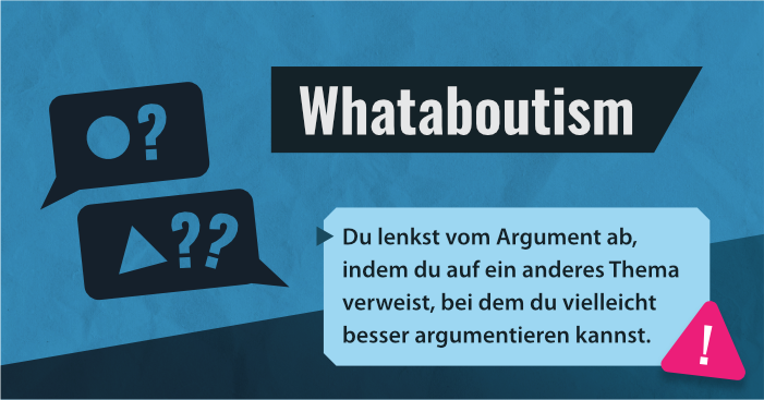 Sprechblase 1 enthält einen Kreis und ein Fragezeichen. Sprechblase 2 entgegnet mit einem Dreieck und 2 Fragezeichen. Titel: Whataboutism in weiß auf dunkelblauem Balken. in einer hellblauen Textbox: Du lenkst vom Argument ab, indem du auf ein anderes Thema verweist, bei dem du vielleicht besser argumentieren kannst. An der Unteren rechten Ecke: Ein pinkes Dreieck mit runden Ecken und weißem Ausrufezeichen. Hintergrund: Blau mit Papiertextur und dunkelblauer aufsteigender Fläche im unteren Drittel.